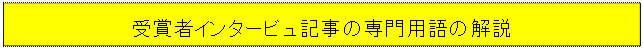 テキスト ボックス: 受賞者インタービュ記事の専門用語の解説

